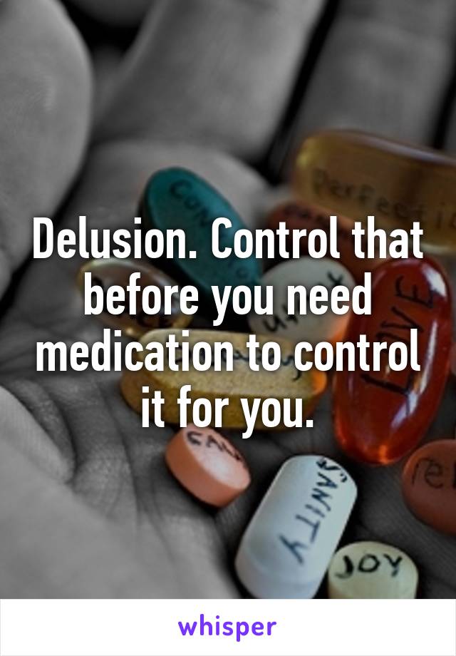 Delusion. Control that before you need medication to control it for you.