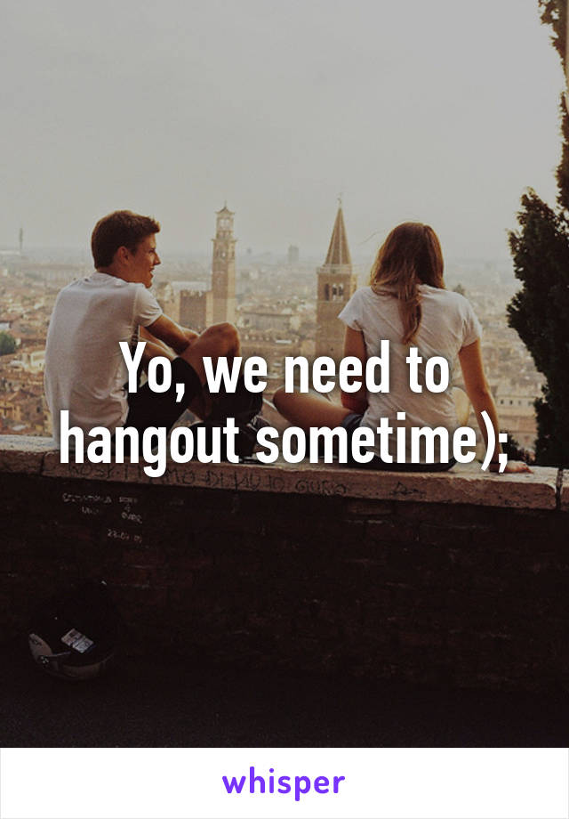 Yo, we need to hangout sometime);