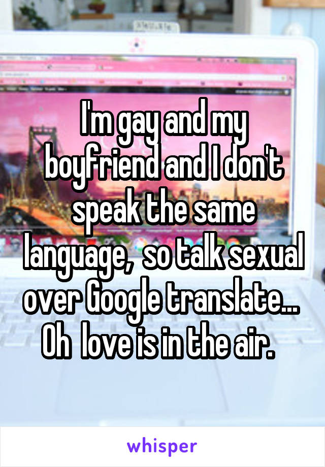 I'm gay and my boyfriend and I don't speak the same language,  so talk sexual over Google translate...  Oh  love is in the air.  