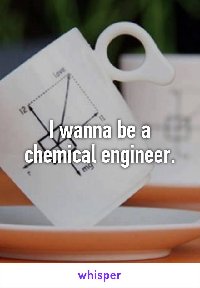 I wanna be a chemical engineer.