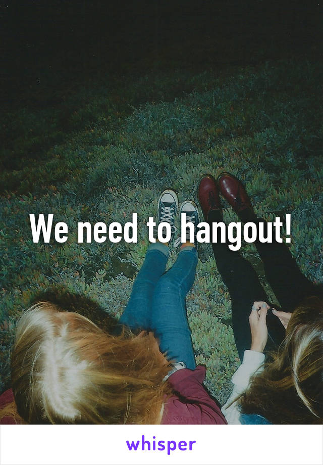 We need to hangout!