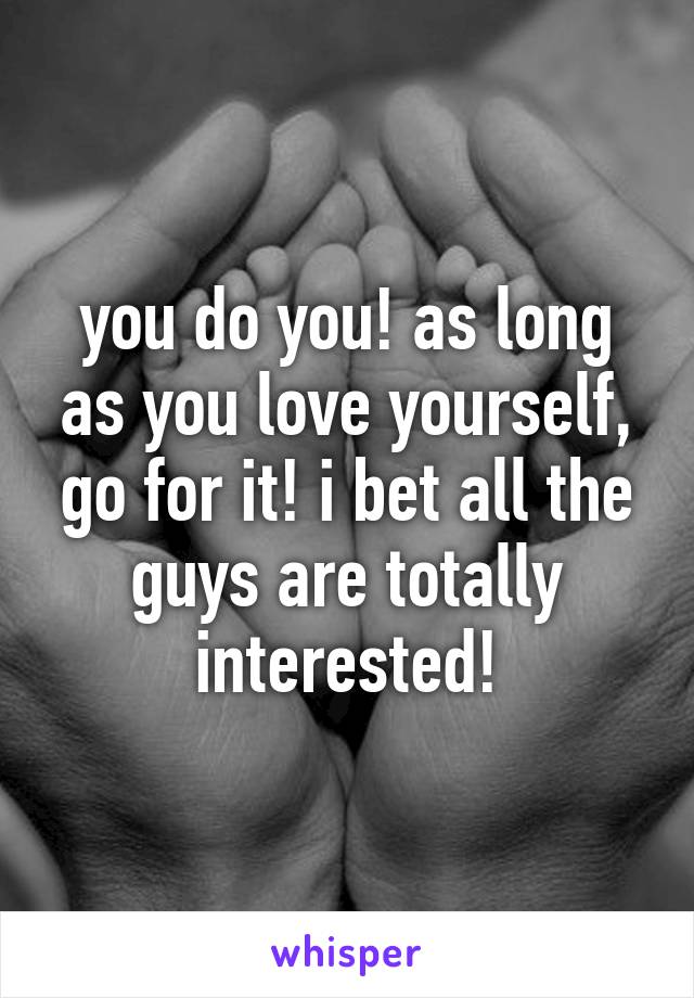 you do you! as long as you love yourself, go for it! i bet all the guys are totally interested!