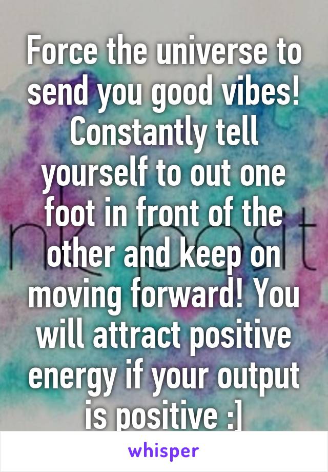 Force the universe to send you good vibes! Constantly tell yourself to out one foot in front of the other and keep on moving forward! You will attract positive energy if your output is positive :]