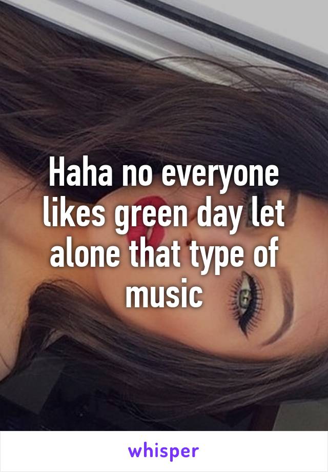 Haha no everyone likes green day let alone that type of music