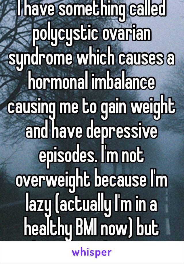 I have something called polycystic ovarian syndrome which causes a hormonal imbalance causing me to gain weight and have depressive episodes. I'm not overweight because I'm lazy (actually I'm in a healthy BMI now) but because a disease. 
