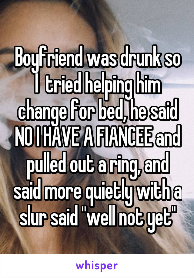 Boyfriend was drunk so I  tried helping him change for bed, he said NO I HAVE A FIANCEE and pulled out a ring, and said more quietly with a slur said "well not yet"