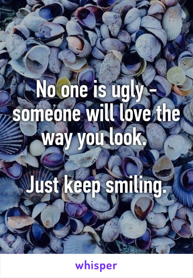 No one is ugly - someone will love the way you look. 

Just keep smiling.