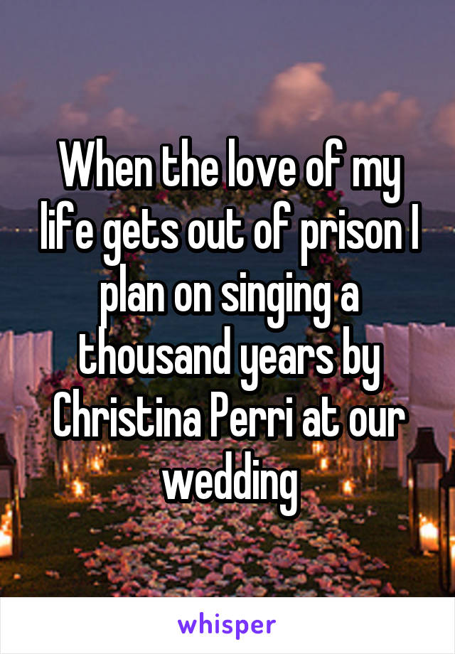 When the love of my life gets out of prison I plan on singing a thousand years by Christina Perri at our wedding