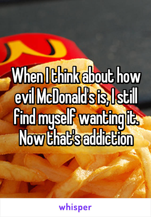 When I think about how evil McDonald's is, I still find myself wanting it. Now that's addiction