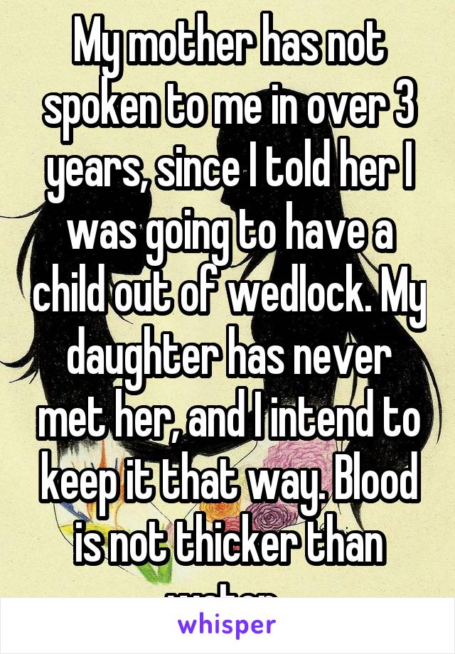My mother has not spoken to me in over 3 years, since I told her I was going to have a child out of wedlock. My daughter has never met her, and I intend to keep it that way. Blood is not thicker than water. 
