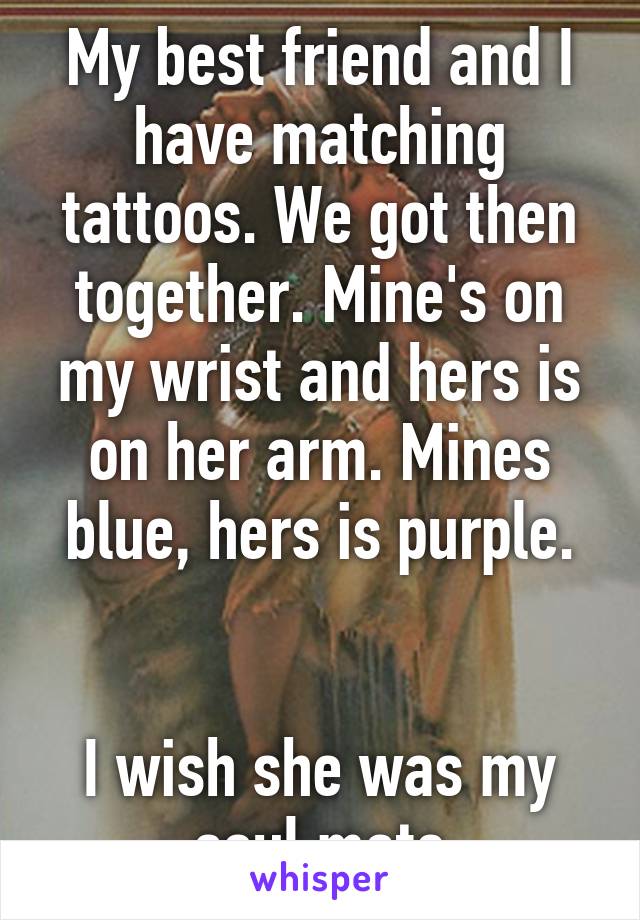 My best friend and I have matching tattoos. We got then together. Mine's on my wrist and hers is on her arm. Mines blue, hers is purple.


I wish she was my soul mate