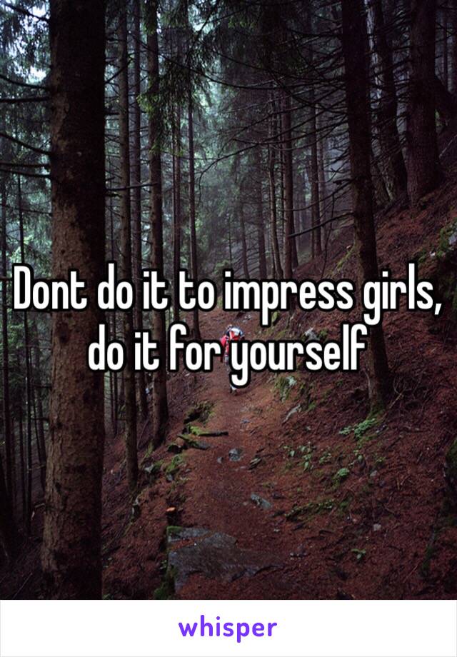 Dont do it to impress girls, do it for yourself