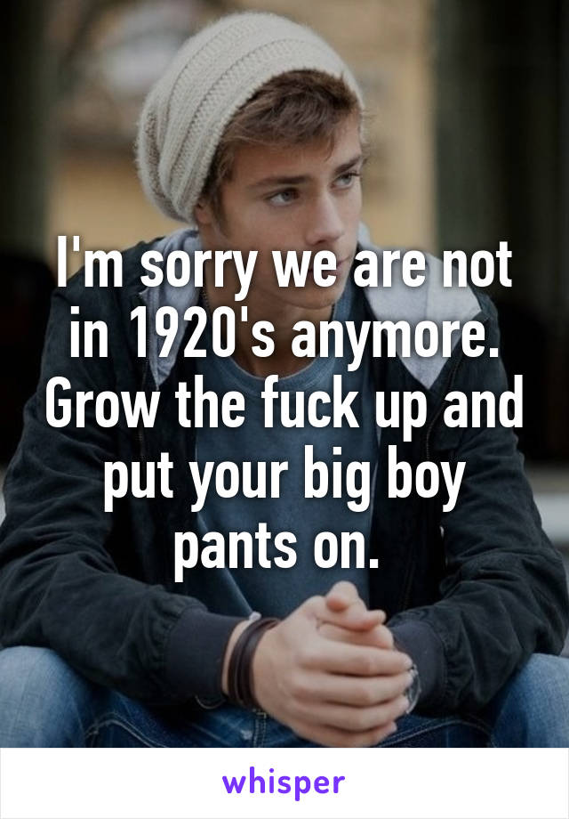 I'm sorry we are not in 1920's anymore. Grow the fuck up and put your big boy pants on. 