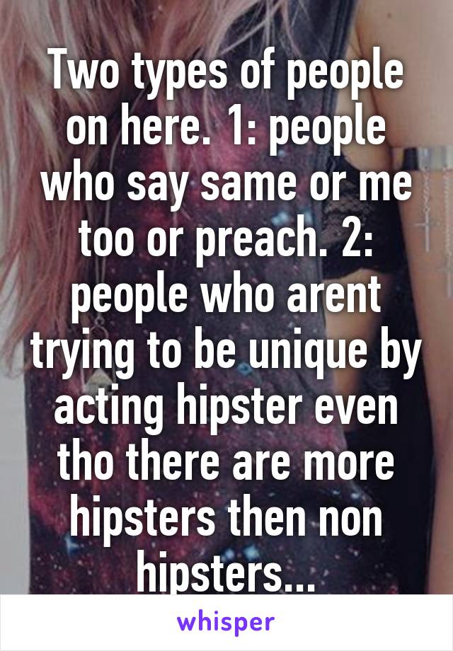 Two types of people on here. 1: people who say same or me too or preach. 2: people who arent trying to be unique by acting hipster even tho there are more hipsters then non hipsters...
