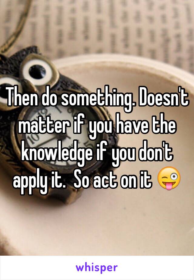 Then do something. Doesn't matter if you have the knowledge if you don't apply it.  So act on it 😜