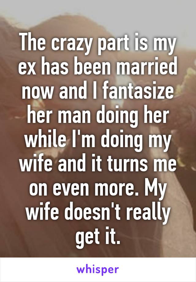 The crazy part is my ex has been married now and I fantasize her man doing her while I'm doing my wife and it turns me on even more. My wife doesn't really get it.
