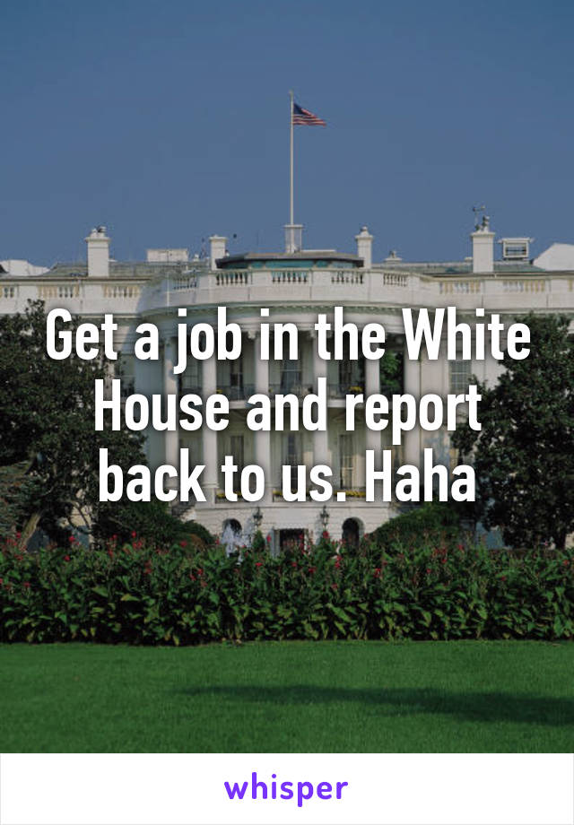 Get a job in the White House and report back to us. Haha