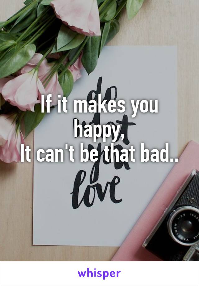 If it makes you happy,
It can't be that bad..
