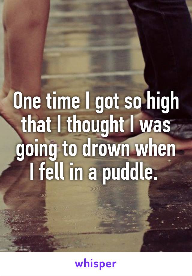 One time I got so high that I thought I was going to drown when I fell in a puddle. 