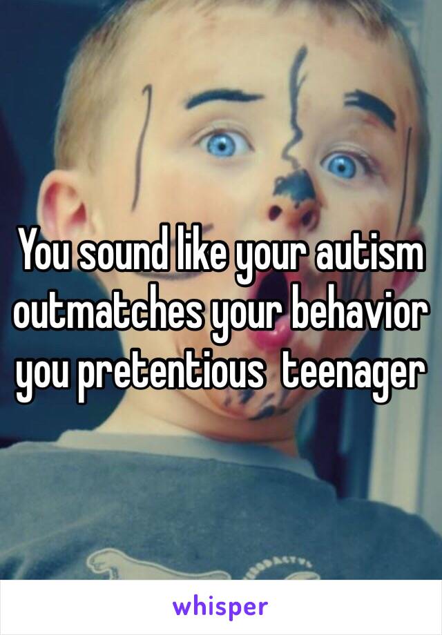 You sound like your autism outmatches your behavior you pretentious  teenager