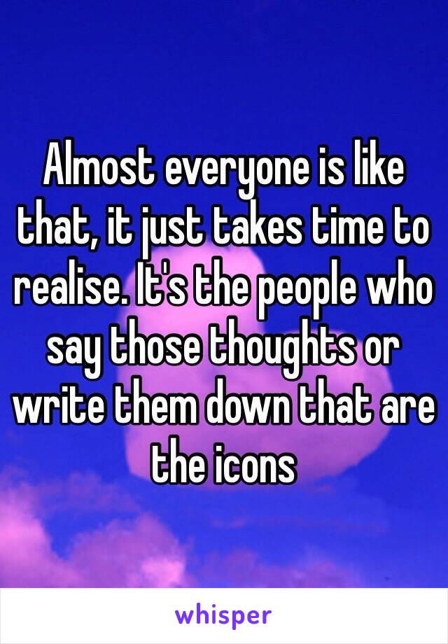 Almost everyone is like that, it just takes time to realise. It's the people who say those thoughts or write them down that are the icons 