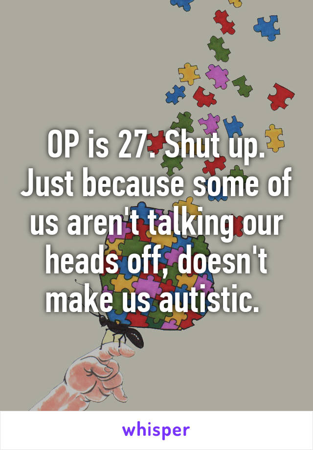 OP is 27. Shut up. Just because some of us aren't talking our heads off, doesn't make us autistic. 
