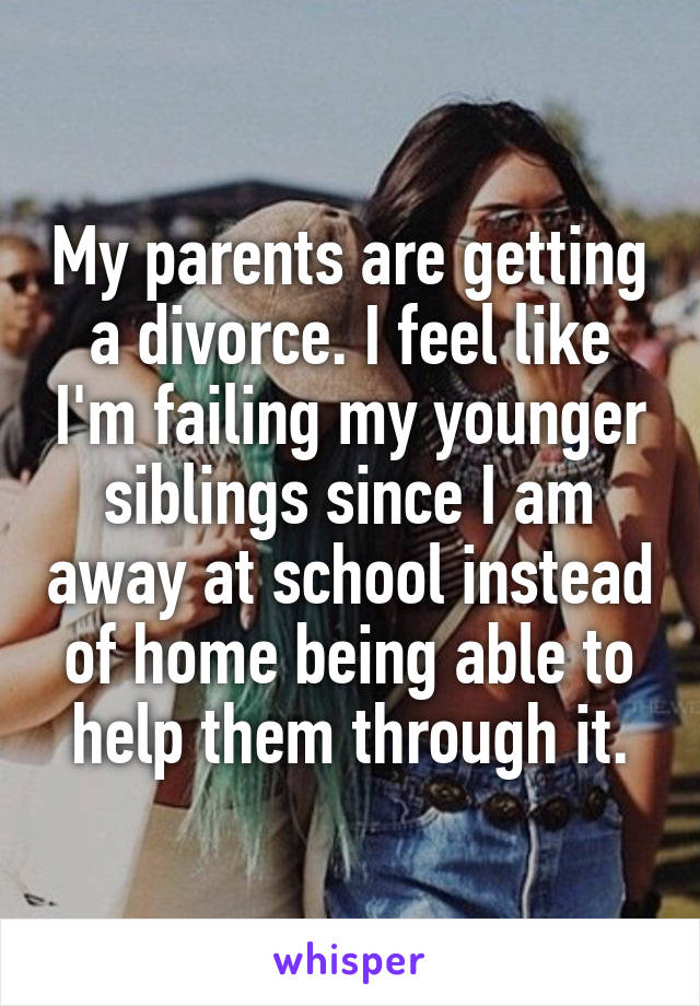 My parents are getting a divorce. I feel like I'm failing my younger siblings since I am away at school instead of home being able to help them through it.