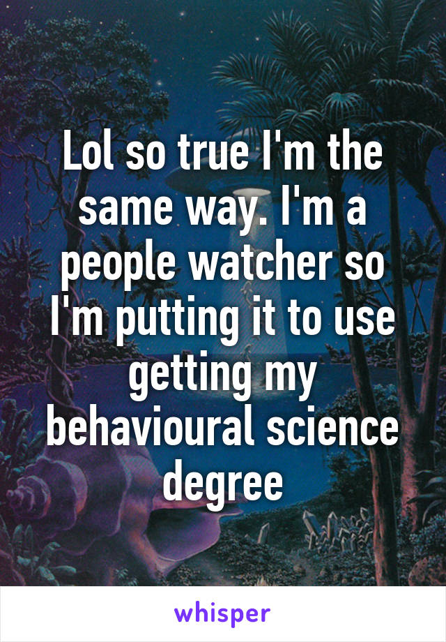 Lol so true I'm the same way. I'm a people watcher so I'm putting it to use getting my behavioural science degree