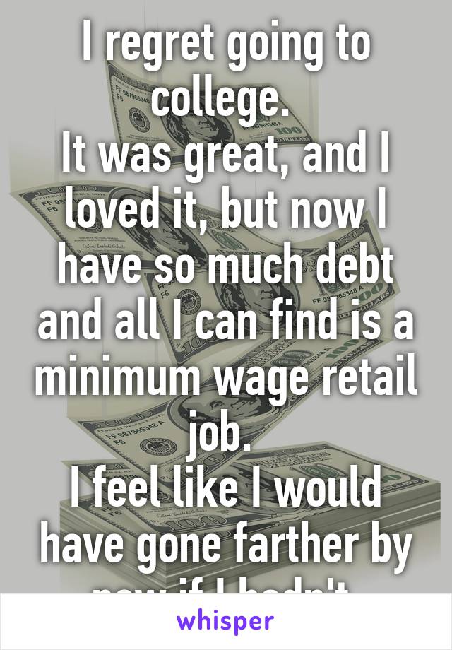 I regret going to college. 
It was great, and I loved it, but now I have so much debt and all I can find is a minimum wage retail job. 
I feel like I would have gone farther by now if I hadn't.
