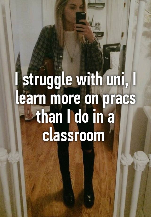 I struggle with uni, I learn more on pracs than I do in a classroom 