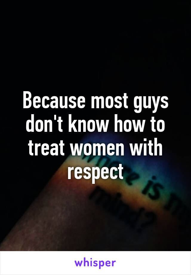 Because most guys don't know how to treat women with respect