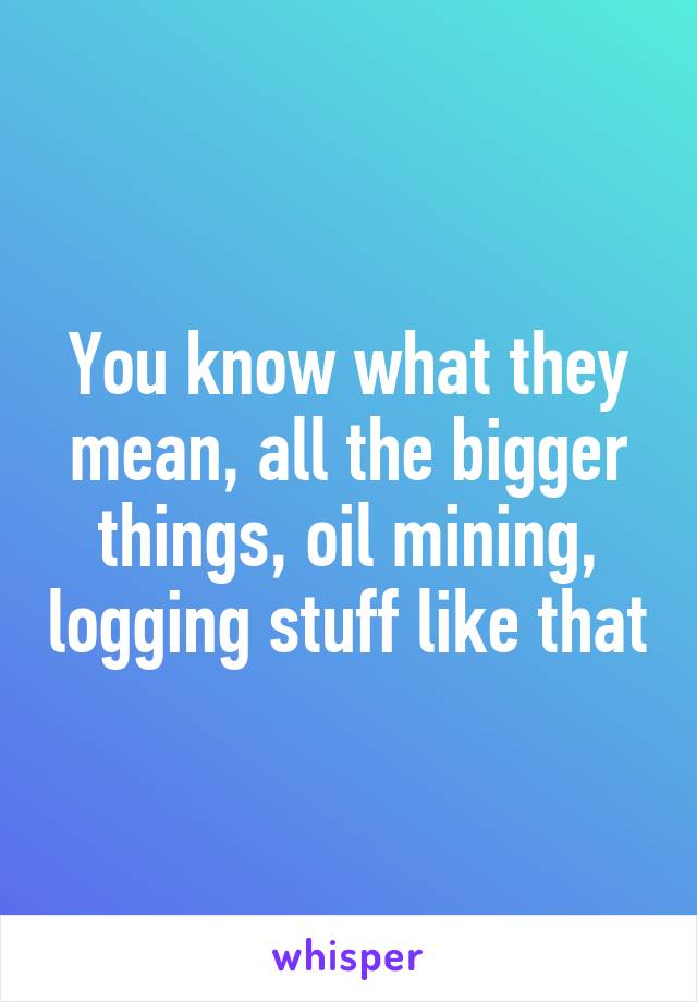 You know what they mean, all the bigger things, oil mining, logging stuff like that