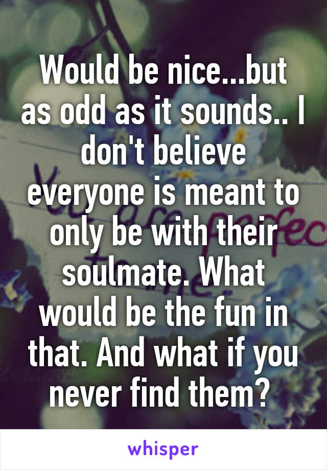 Would be nice...but as odd as it sounds.. I don't believe everyone is meant to only be with their soulmate. What would be the fun in that. And what if you never find them? 