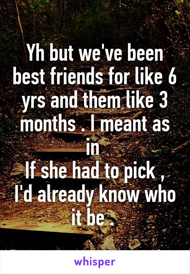 Yh but we've been best friends for like 6 yrs and them like 3 months . I meant as in 
If she had to pick , I'd already know who it be . 