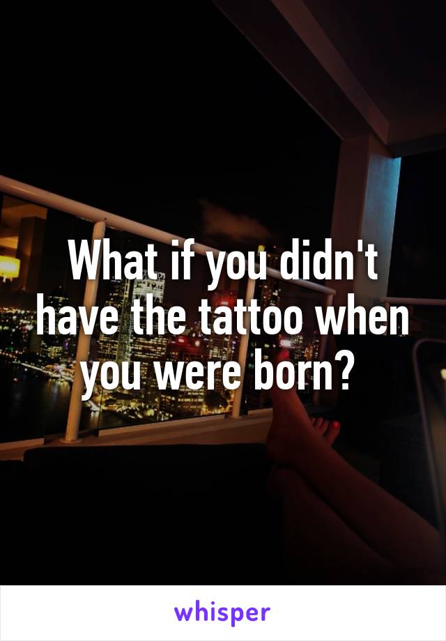 What if you didn't have the tattoo when you were born? 