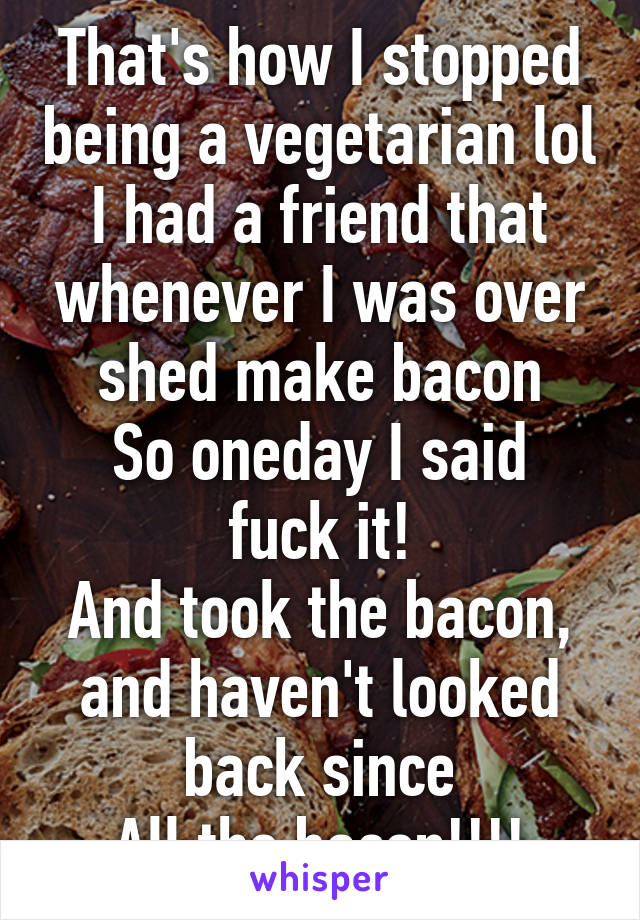 That's how I stopped being a vegetarian lol
I had a friend that whenever I was over shed make bacon
So oneday I said fuck it!
And took the bacon, and haven't looked back since
All the bacon!!!!