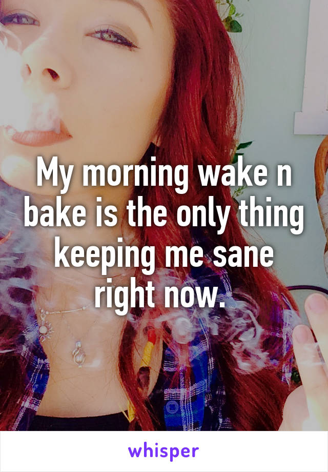 My morning wake n bake is the only thing keeping me sane right now. 