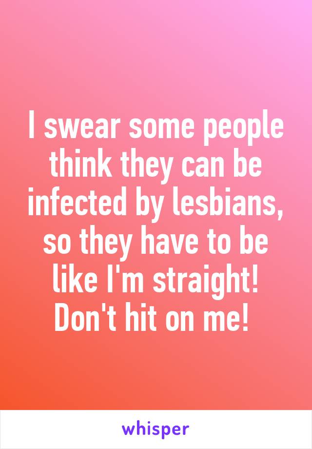 I swear some people think they can be infected by lesbians, so they have to be like I'm straight! Don't hit on me! 