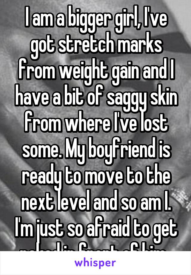 I am a bigger girl, I've got stretch marks from weight gain and I have a bit of saggy skin from where I've lost some. My boyfriend is ready to move to the next level and so am I. I'm just so afraid to get naked in front of him. 