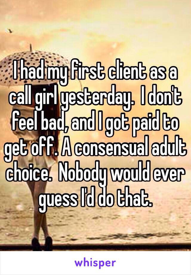 I had my first client as a call girl yesterday.  I don't feel bad, and I got paid to get off. A consensual adult choice.  Nobody would ever guess I'd do that. 