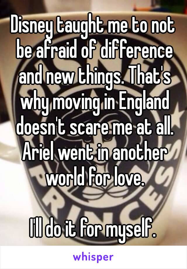Disney taught me to not be afraid of difference and new things. That's why moving in England doesn't scare me at all. Ariel went in another world for love.

I'll do it for myself.
