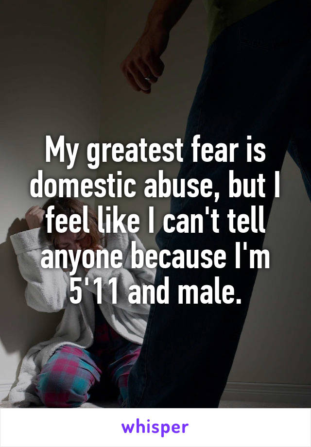 My greatest fear is domestic abuse, but I feel like I can't tell anyone because I'm 5'11 and male.