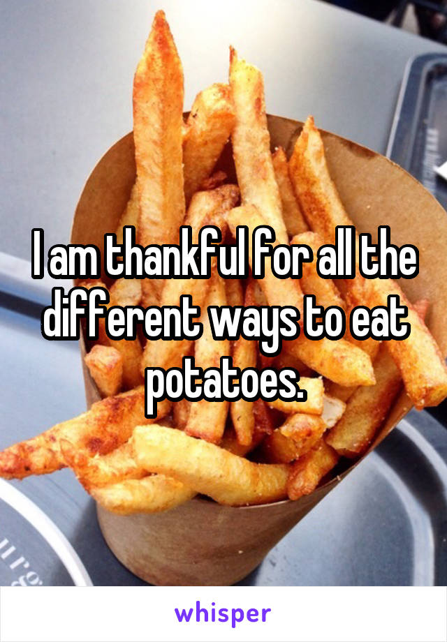 I am thankful for all the different ways to eat potatoes.