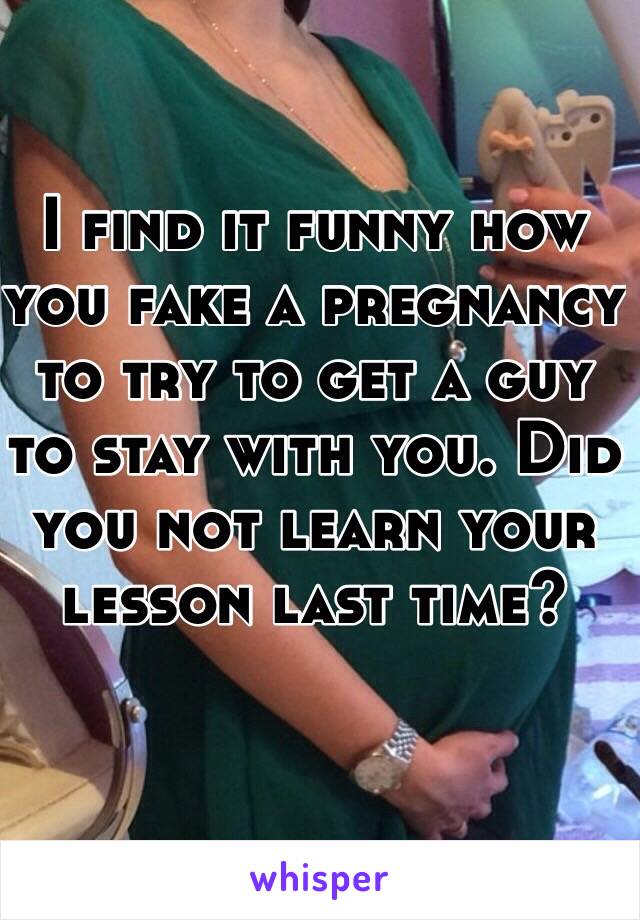 I find it funny how you fake a pregnancy to try to get a guy to stay with you. Did you not learn your lesson last time?