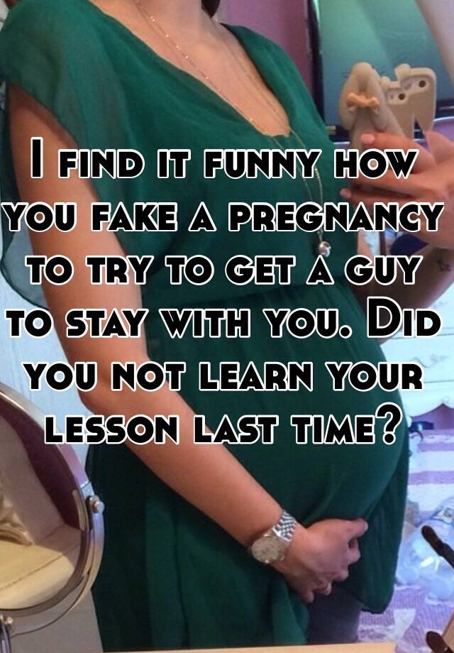 I find it funny how you fake a pregnancy to try to get a guy to stay with you. Did you not learn your lesson last time?