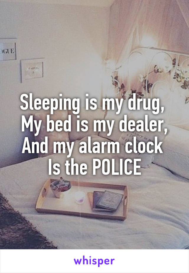 Sleeping is my drug, 
My bed is my dealer,
And my alarm clock 
Is the POLICE