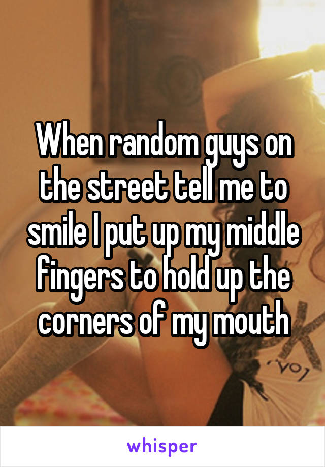 When random guys on the street tell me to smile I put up my middle fingers to hold up the corners of my mouth