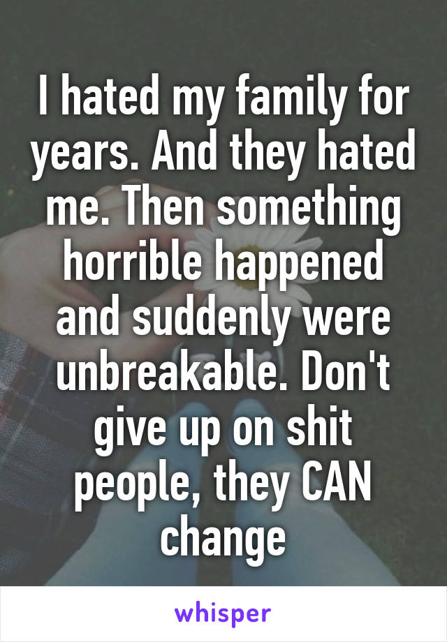 I hated my family for years. And they hated me. Then something horrible happened and suddenly were unbreakable. Don't give up on shit people, they CAN change