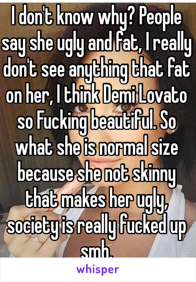 I don't know why? People say she ugly and fat, I really don't see anything that fat on her, I think Demi Lovato so Fucking beautiful. So what she is normal size because she not skinny that makes her ugly, society is really fucked up smh. 