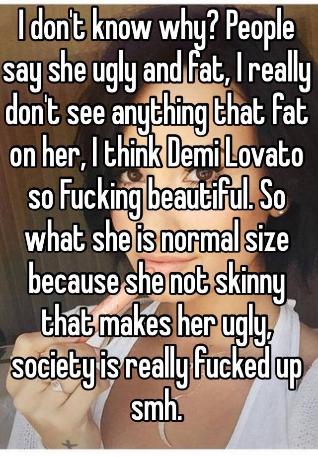 I don't know why? People say she ugly and fat, I really don't see anything that fat on her, I think Demi Lovato so Fucking beautiful. So what she is normal size because she not skinny that makes her ugly, society is really fucked up smh. 